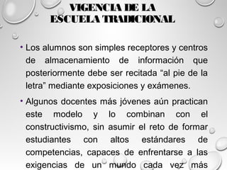 VIGENCIA DE LA
ESCUELA TRADICIONAL
• Los alumnos son simples receptores y centros
de almacenamiento de información que
posteriormente debe ser recitada “al pie de la
letra” mediante exposiciones y exámenes.
• Algunos docentes más jóvenes aún practican
este modelo y lo combinan con el
constructivismo, sin asumir el reto de formar
estudiantes con altos estándares de
competencias, capaces de enfrentarse a las
exigencias de un mundo cada vez más
 