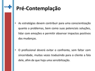 Pré-Contemplação
• As estratégias devem contribuir para uma conscientização
quanto a problemas, bem como suas potenciais soluções,
lidar com emoções e permitir observar impactos positivos
das mudanças.
• O profissional deverá evitar o confronto, sem faltar com
sinceridade, muitas vezes traduzindo para o cliente a fala
dele, afim de que haja uma sensibilização.
 