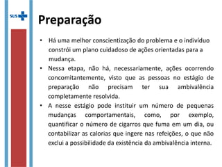 Preparação
• Há uma melhor conscientização do problema e o indivíduo
constrói um plano cuidadoso de ações orientadas para a
mudança.
• Nessa etapa, não há, necessariamente, ações ocorrendo
concomitantemente, visto que as pessoas no estágio de
preparação não precisam ter sua ambivalência
completamente resolvida.
• Nesse estágio, pode-se instituir um número de pequenas
mudanças comportamentais, como, por exemplo,
quantificar o número de cigarros que fuma em um dia, ou
contabilizar as calorias que ingere nas refeições, o que não
exclui a possibilidade da existência da ambivalência interna.
 