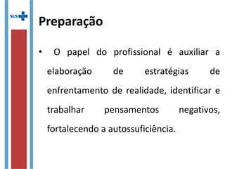 Preparação
•  O  papel  do  profissional  é  auxiliar  a 
elaboração  de  estratégias  de 
enfrentamento de realidade, identificar e 
trabalhar  pensamentos  negativos, 
fortalecendo a autossuficiência.
 