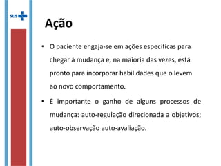 Ação
• O paciente engaja-se em ações específicas para 
chegar à mudança e, na maioria das vezes, está 
pronto para incorporar habilidades que o levem 
ao novo comportamento.
• É  importante  o  ganho  de  alguns  processos  de 
mudança: auto-regulação direcionada a objetivos; 
auto-observação auto-avaliação.
 
