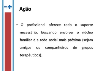 Ação
•   O  profissional  oferece  todo  o  suporte 
necessário,  buscando  envolver  o  núcleo 
familiar e a rede social mais próxima (sejam 
amigos  ou  companheiros  de  grupos 
terapêuticos). 
 