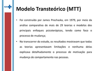 Modelo Transteórico (MTT)
• Foi construído por James Prochaska, em 1979, por meio da
análise comparativa de mais de 29 teorias e modelos dos
principais enfoques psicoterápicos, tendo como foco o
processo de mudança;
• No transcorrer do estudo, os resultados mostravam que
todas as teorias apresentavam limitações e nenhuma delas
explicava detalhadamente o processo de motivação para
mudança de comportamento nas pessoas.
 