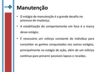 Manutenção
• O estágio de manutenção é o grande desafio no 
processo de mudança;
• A estabilização do comportamento em foco é a marca 
desse estágio;
• É  necessário  um  esforço  constante  do  indivíduo  para 
consolidar os ganhos conquistados nos outros estágios, 
principalmente no estágio de ação, além de um esforço 
contínuo para prevenir possíveis lapsos e recaídas. 
 