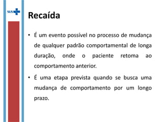 Recaída
• É um evento possível no processo de mudança 
de qualquer padrão comportamental de longa 
duração,  onde  o  paciente  retoma  ao 
comportamento anterior.
• É  uma  etapa  prevista  quando  se  busca  uma 
mudança  de  comportamento  por  um  longo 
prazo.
 