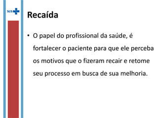 Recaída
• O papel do profissional da saúde, é 
fortalecer o paciente para que ele perceba 
os motivos que o fizeram recair e retome 
seu processo em busca de sua melhoria.
 