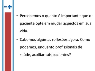 • Percebemos o quanto é importante que o
paciente opte em mudar aspectos em sua
vida.
• Cabe-nos algumas reflexões agora. Como
podemos, enquanto profissionais de
saúde, auxiliar tais pacientes?
 