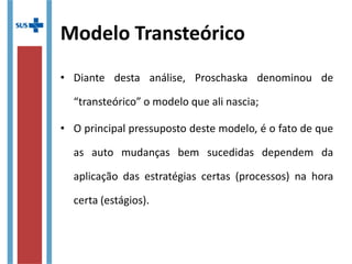 Modelo Transteórico
• Diante desta análise, Proschaska denominou de
“transteórico” o modelo que ali nascia;
• O principal pressuposto deste modelo, é o fato de que
as auto mudanças bem sucedidas dependem da
aplicação das estratégias certas (processos) na hora
certa (estágios).
 