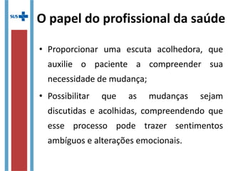 O papel do profissional da saúde
• Proporcionar uma escuta acolhedora, que
auxilie o paciente a compreender sua
necessidade de mudança;
• Possibilitar que as mudanças sejam
discutidas e acolhidas, compreendendo que
esse processo pode trazer sentimentos
ambíguos e alterações emocionais.
 