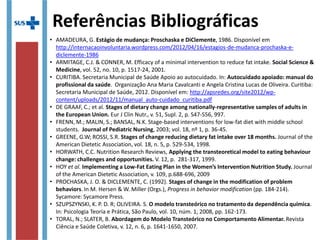 • AMADEURA, G. Estágio de mudança: Proschaska e DiClemente, 1986.
• ARMITAGE, C.J. & CONNER, M. Efficacy of a minimal intervention to reduce fat intake. Social Science
& Medicine, vol. 52, no. 10, p. 1517-24, 2001.
• CURITIBA. Secretaria Municipal de Saúde Apoio ao autocuidado. In: Autocuidado apoiado: manual do
profissional da saúde. Organização Ana Maria Cavalcanti e Angela Cristina Lucas de Oliveira. Curitiba:
Secretaria Municipal de Saúde, 2012. Disponível em:
http://apsredes.org/site2012/wp-content/uploads/2012/11/manual_auto-cuidado_curitiba.pdf
• DE GRAAF, C.; et al. Stages of dietary change among nationally-representative samples of adults in
the European Union. Eur J Clin Nutr., v. 51, Supl. 2, p. S47-S56, 997.
• FRENN, M.; MALIN, S.; BANSAL, N.K. Stage-based interventions for low-fat diet with middle school
students. Journal of Pediatric Nursing, 2003; vol. 18, nº 1, p. 36-45.
• GREENE, G.W; ROSSI, S.R. Stages of change reducing dietary fat intake over 18 months. Journal of
the American Dietetic Association, vol. 18, n. 5, p. 529-534, 1998.
• HORWATH, C.C. Nutrition Research Reviews, Applying the transteoretical model to eating behaviour
change: challenges and opportunities. V. 12, p. 281-317, 1999.
• HOY et al. Implementing a Low-Fat Eating Plan in the Women’s Intervention Nutrition Study.
Journal of the American Dietetic Association, v. 109, p.688-696, 2009
• PROCHASKA, J. O. & DICLEMENTE, C. (1992). Stages of change in the modification of problem
behaviors. In M. Hersen & W. Miller (Orgs.), Progress in behavior modification (pp. 184-214).
Sycamore: Sycamore Press.
• SZUPSZYNSKI, K. P. D. R; OLIVEIRA. S. O modelo transteórico no tratamento da dependência
química. In: Psicologia Teoria e Prática, São Paulo, vol. 10, núm. 1, 2008, pp. 162-173.
• TORAL, N.; SLATER, B. Abordagem do Modelo Transteórico no Comportamento Alimentar. Revista
Ciência e Saúde Coletiva, v. 12, n. 6, p. 1641-1650, 2007.
Referências Bibliográficas
 