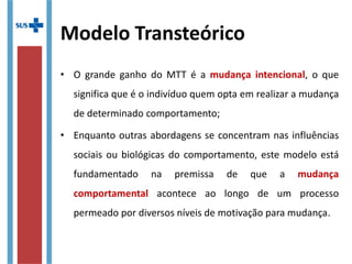 Modelo Transteórico
• O grande ganho do MTT é a mudança intencional, o que
significa que é o indivíduo quem opta em realizar a mudança
de determinado comportamento;
• Enquanto outras abordagens se concentram nas influências
sociais ou biológicas do comportamento, este modelo está
fundamentado na premissa de que a mudança
comportamental acontece ao longo de um processo
permeado por diversos níveis de motivação para mudança.
 