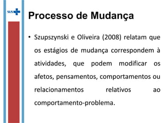 Processo de Mudança
• Szupszynski e Oliveira (2008) relatam que
os estágios de mudança correspondem à
atividades, que podem modificar os
afetos, pensamentos, comportamentos ou
relacionamentos relativos ao
comportamento-problema.
 