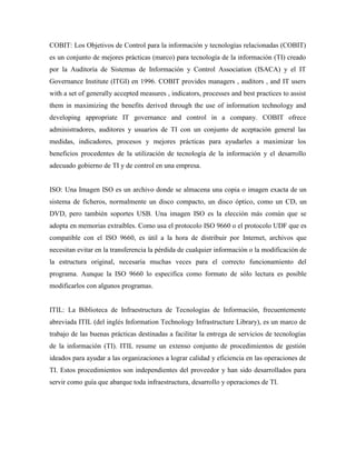 COBIT: Los Objetivos de Control para la información y tecnologías relacionadas (COBIT)
es un conjunto de mejores prácticas (marco) para tecnología de la información (TI) creado
por la Auditoría de Sistemas de Información y Control Association (ISACA) y el IT
Governance Institute (ITGI) en 1996. COBIT provides managers , auditors , and IT users
with a set of generally accepted measures , indicators, processes and best practices to assist
them in maximizing the benefits derived through the use of information technology and
developing appropriate IT governance and control in a company. COBIT ofrece
administradores, auditores y usuarios de TI con un conjunto de aceptación general las
medidas, indicadores, procesos y mejores prácticas para ayudarles a maximizar los
beneficios procedentes de la utilización de tecnología de la información y el desarrollo
adecuado gobierno de TI y de control en una empresa.


ISO: Una Imagen ISO es un archivo donde se almacena una copia o imagen exacta de un
sistema de ficheros, normalmente un disco compacto, un disco óptico, como un CD, un
DVD, pero también soportes USB. Una imagen ISO es la elección más común que se
adopta en memorias extraíbles. Como usa el protocolo ISO 9660 o el protocolo UDF que es
compatible con el ISO 9660, es útil a la hora de distribuir por Internet, archivos que
necesitan evitar en la transferencia la pérdida de cualquier información o la modificación de
la estructura original, necesaria muchas veces para el correcto funcionamiento del
programa. Aunque la ISO 9660 lo especifica como formato de sólo lectura es posible
modificarlos con algunos programas.


ITIL: La Biblioteca de Infraestructura de Tecnologías de Información, frecuentemente
abreviada ITIL (del inglés Information Technology Infrastructure Library), es un marco de
trabajo de las buenas prácticas destinadas a facilitar la entrega de servicios de tecnologías
de la información (TI). ITIL resume un extenso conjunto de procedimientos de gestión
ideados para ayudar a las organizaciones a lograr calidad y eficiencia en las operaciones de
TI. Estos procedimientos son independientes del proveedor y han sido desarrollados para
servir como guía que abarque toda infraestructura, desarrollo y operaciones de TI.
 