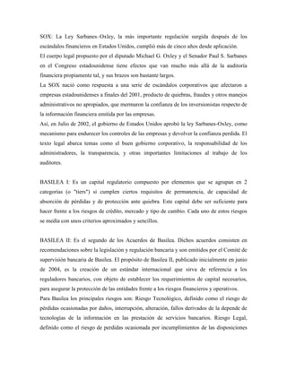 SOX: La Ley Sarbanes–Oxley, la más importante regulación surgida después de los
escándalos financieros en Estados Unidos, cumplió más de cinco años desde aplicación.
El cuerpo legal propuesto por el diputado Michael G. Oxley y el Senador Paul S. Sarbanes
en el Congreso estadounidense tiene efectos que van mucho más allá de la auditoría
financiera propiamente tal, y sus brazos son bastante largos.
La SOX nació como respuesta a una serie de escándalos corporativos que afectaron a
empresas estadounidenses a finales del 2001, producto de quiebras, fraudes y otros manejos
administrativos no apropiados, que mermaron la confianza de los inversionistas respecto de
la información financiera emitida por las empresas.
Así, en Julio de 2002, el gobierno de Estados Unidos aprobó la ley Sarbanes-Oxley, como
mecanismo para endurecer los controles de las empresas y devolver la confianza perdida. El
texto legal abarca temas como el buen gobierno corporativo, la responsabilidad de los
administradores, la transparencia, y otras importantes limitaciones al trabajo de los
auditores.


BASILEA I: Es un capital regulatorio compuesto por elementos que se agrupan en 2
categorías (o "tiers") si cumplen ciertos requisitos de permanencia, de capacidad de
absorción de pérdidas y de protección ante quiebra. Este capital debe ser suficiente para
hacer frente a los riesgos de crédito, mercado y tipo de cambio. Cada uno de estos riesgos
se medía con unos criterios aproximados y sencillos.


BASILEA II: Es el segundo de los Acuerdos de Basilea. Dichos acuerdos consisten en
recomendaciones sobre la legislación y regulación bancaria y son emitidos por el Comité de
supervisión bancaria de Basilea. El propósito de Basilea II, publicado inicialmente en junio
de 2004, es la creación de un estándar internacional que sirva de referencia a los
reguladores bancarios, con objeto de establecer los requerimientos de capital necesarios,
para asegurar la protección de las entidades frente a los riesgos financieros y operativos.
Para Basilea los principales riesgos son: Riesgo Tecnológico, definido como el riesgo de
pérdidas ocasionadas por daños, interrupción, alteración, fallos derivados de la depende de
tecnologías de la información en las prestación de servicios bancarios. Riesgo Legal,
definido como el riesgo de perdidas ocasionada por incumplimientos de las disposiciones
 