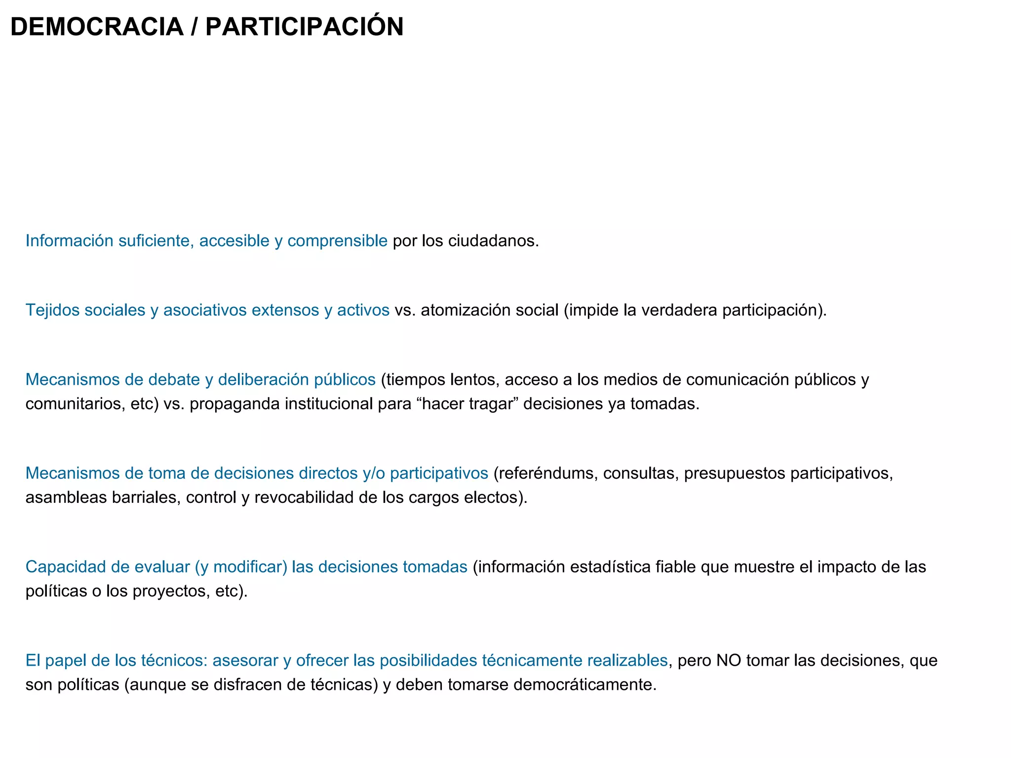 Información suficiente, accesible y comprensible  por los ciudadanos.  Tejidos sociales y asociativos extensos y activos  vs. atomización social (impide la verdadera participación). Mecanismos de debate y deliberación públicos  (tiempos lentos, acceso a los medios de comunicación públicos y comunitarios, etc) vs. propaganda institucional para “hacer tragar” decisiones ya tomadas. Mecanismos de toma de decisiones directos y/o participativos  (referéndums, consultas, presupuestos participativos, asambleas barriales, control y revocabilidad de los cargos electos).  Capacidad de evaluar (y modificar) las decisiones tomadas  (información estadística fiable que muestre el impacto de las políticas o los proyectos, etc).  El papel de los técnicos: asesorar y ofrecer las posibilidades técnicamente realizables , pero NO tomar las decisiones, que son políticas (aunque se disfracen de técnicas) y deben tomarse democráticamente. DEMOCRACIA / PARTICIPACIÓN 