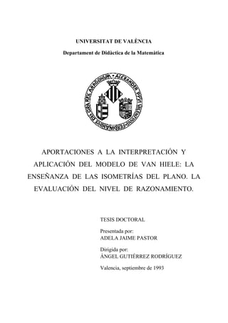 UNIVERSITAT DE VALÈNCIA
Departament de Didàctica de la Matemàtica
APORTACIONES A LA INTERPRETACIÓN Y
APLICACIÓN DEL MODELO DE VAN HIELE: LA
ENSEÑANZA DE LAS ISOMETRÍAS DEL PLANO. LA
EVALUACIÓN DEL NIVEL DE RAZONAMIENTO.
TESIS DOCTORAL
Presentada por:
ADELA JAIME PASTOR
Dirigida por:
ÁNGEL GUTIÉRREZ RODRÍGUEZ
Valencia, septiembre de 1993
 