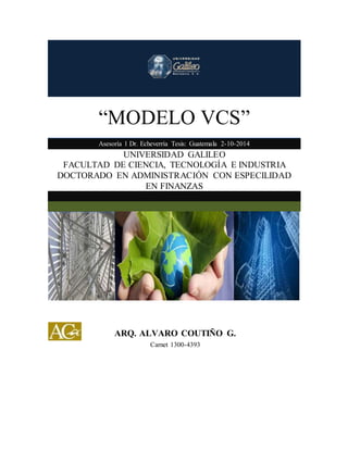 “MODELO VCS” 
Asesoría 1 Dr. Echeverría Tesis: Guatemala 2-10-2014 
UNIVERSIDAD GALILEO 
FACULTAD DE CIENCIA, TECNOLOGÍA E INDUSTRIA 
DOCTORADO EN ADMINISTRACIÓN CON ESPECILIDAD 
EN FINANZAS 
ARQ. ALVARO COUTIÑO G. 
Carnet 1300-4393 
 