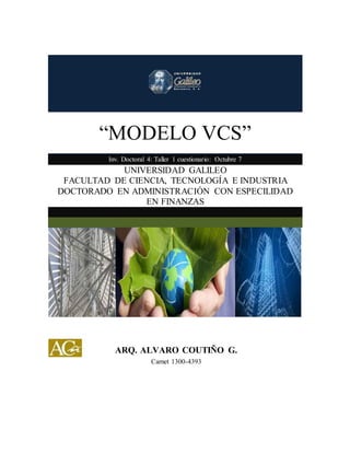 “MODELO VCS” 
Inv. Doctoral 4: Taller 1 cuestionario: Octubre 7 
UNIVERSIDAD GALILEO 
FACULTAD DE CIENCIA, TECNOLOGÍA E INDUSTRIA 
DOCTORADO EN ADMINISTRACIÓN CON ESPECILIDAD 
EN FINANZAS 
ARQ. ALVARO COUTIÑO G. 
Carnet 1300-4393 
 