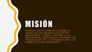 MISIÓN
O F R E C E R E D U C A C I Ó N D E C A L I D A D A
T R AV É S D E U N M O D E LO E D U C AT I V O
I N N O VA D O R Y E X I B L E , A C O R D E A L A S
N E C E S I D A D E S R E G I O N A L E S , A P O YA D O E N
T E C N O LO G Í A S D E L A I N F O R M A C I Ó N Y L A
C O M U N I C A C I Ó N AVA N Z A D A S .
 