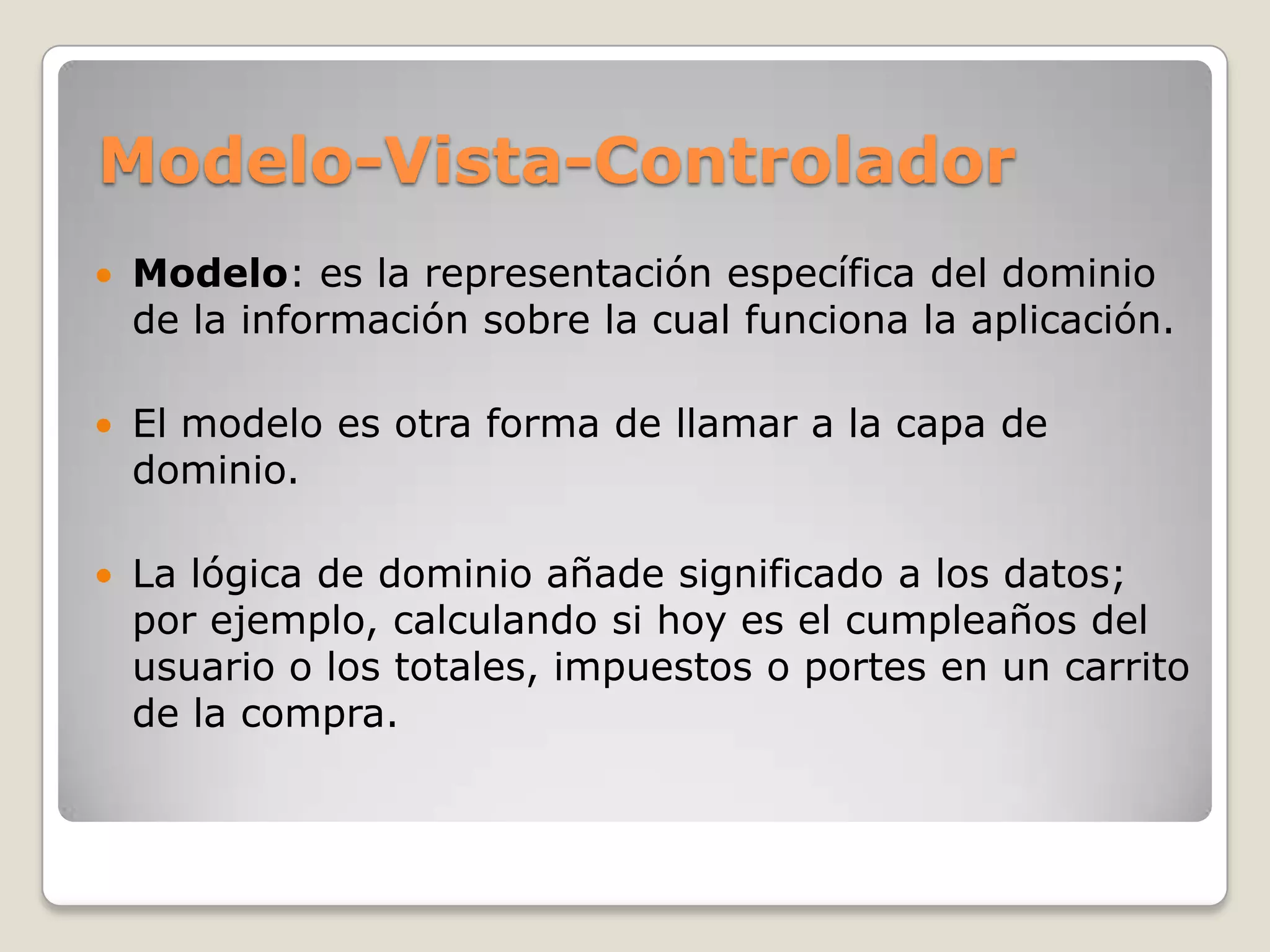 Modelo-Vista-Controlador
Modelo: es la representación específica del dominio
de la información sobre la cual funciona la aplicación.
El modelo es otra forma de llamar a la capa de
dominio.
La lógica de dominio añade significado a los datos;
por ejemplo, calculando si hoy es el cumpleaños del
usuario o los totales, impuestos o portes en un carrito
de la compra.
 
