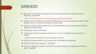 EJERCICIO
 Descargar los ficheros del ejemplo de la Junta de Andalucía a la máquina virtual
Windows con XAMPP
http://www.juntadeandalucia.es/servicios/madeja/contenido/recurso/257
 Ejecutar los comandos SQL utilizando PhpMyAdmin para crear la base de datos “cdcol”,
la tabla “cdcol” e introducir los datos en dicha tabla
 Cargar los ficheros del ejemplo de la Junta de Andalucía a la carpeta donde están las
páginas web de Apache
 Comprobar el funcionamiento.
 Comprobar el funcionamiento indicando en la url el controlador seleccionado y la
acción:
http:// localhost?controlador=CdController&acción=listar
 Probar el comportamiento con nombres de controlador no existentes
 Probar las acciones “agregar” y “modificar”
 Crear un código en la acción “modificar” para que indique una respuesta similar a la
acción “agregar”
 