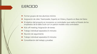 EJERCICIO
 Formar grupos de tres alumnos mínimo
 Asignación de roles: TeamLeader, Experto en Vistas y Experto en Base de Datos
 El objetivo del proyecto es incorporar un controlador que realice el listado de los
empleados de la tabla Scott con un patrón modelo vista controlador.
 Kick-off meeting: Asignación de tareas
 Trabajo individual separados:15 minutos
 Reunión de seguimiento
 Trabajo individual separados:15 minutos
 Consolidación del trabajo y pruebas
 