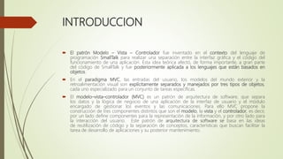 INTRODUCCION
 El patrón Modelo – Vista – Controlador fue inventado en el contexto del lenguaje de
programación SmallTalk para realizar una separación entre la interfaz gráfica y el código del
funcionamiento de una aplicación. Esta idea teórica afectó, de forma importante, a gran parte
del código de SmallTalk y fue posteriormente aplicada a los lenguajes que están basados en
objetos.
 En el paradigma MVC, las entradas del usuario, los modelos del mundo exterior y la
retroalimentación visual son explícitamente separados y manejados por tres tipos de objetos,
cada uno especializado para un conjunto de tareas específicas.
 El modelo–vista–controlador (MVC) es un patrón de arquitectura de software, que separa
los datos y la lógica de negocio de una aplicación de la interfaz de usuario y el módulo
encargado de gestionar los eventos y las comunicaciones. Para ello MVC propone la
construcción de tres componentes distintos que son el modelo, la vista y el controlador, es decir,
por un lado define componentes para la representación de la información, y por otro lado para
la interacción del usuario. Este patrón de arquitectura de software se basa en las ideas
de reutilización de código y la separación de conceptos, características que buscan facilitar la
tarea de desarrollo de aplicaciones y su posterior mantenimiento.
 