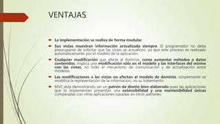 VENTAJAS
 La implementación se realiza de forma modular.
 Sus vistas muestran información actualizada siempre. El programador no debe
preocuparse de solicitar que las vistas se actualicen, ya que este proceso es realizado
automáticamente por el modelo de la aplicación.
 Cualquier modificación que afecte al dominio, como aumentar métodos o datos
contenidos, implica una modificación sólo en el modelo y las interfaces del mismo
con las vistas, no todo el mecanismo de comunicación y de actualización entre
modelos.
 Las modificaciones a las vistas no afectan al modelo de dominio, simplemente se
modifica la representación de la información, no su tratamiento.
 MVC esta demostrando ser un patrón de diseño bien elaborado pues las aplicaciones
que lo implementan presentan una extensibilidad y una mantenibilidad únicas
comparadas con otras aplicaciones basadas en otros patrones.
 