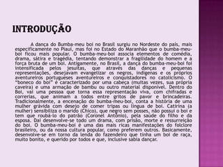 A dança do Bumba-meu boi no Brasil surgiu no Nordeste do país, mais
especificamente no Piauí, mas foi no Estado do Maranhão que o bumba-meu-
boi ficou mais popular. O bumba-meu-boi associa elementos de comédia,
drama, sátira e tragédia, tentando demonstrar a fragilidade do homem e a
força bruta de um boi. Antigamente, no Brasil, a dança do bumba-meu-boi foi
intensificada pelos jesuítas, que através das danças e pequenas
representações, desejavam evangelizar os negros, indígenas e os próprios
aventureiros portugueses aventureiros e conquistadores no catolicismo. O
“boneco do boi” é caracterizado por uma cabeça (muitas vezes, sua própria
caveira) e uma armação de bambu ou outro material disponível. Dentro do
Boi, vai uma pessoa que torna essa representação viva, com chifradas e
correrias, que animam a todos entre gritos de pavor e brincadeiras.
Tradicionalmente, a encenação do bumba-meu-boi, conta a história de uma
mulher grávida com desejo de comer tripas ou língua de boi. Catirina (a
mulher) sensibiliza o marido (Chico), que negro sem posses, não possui o boi e
tem que roubá-lo do patrão (Coronel Antônio), pela saúde do filho e da
esposa. Daí desenvolve-se todo um drama, com prisão, morte e ressurreição
do boi. O bumba-meu-boi é uma das mais ricas manifestações do folclore
brasileiro, ou da nossa cultura popular, como preferem outros. Basicamente,
desenvolve-se em torno da lenda do fazendeiro que tinha um boi de raça,
muito bonito, e querido por todos e que, inclusive sabia dançar.
 