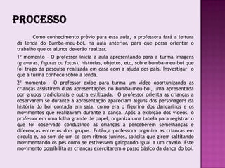 Como conhecimento prévio para essa aula, a professora fará a leitura
da lenda do Bumba-meu-boi, na aula anterior, para que possa orientar o
trabalho que os alunos deverão realizar.
1º momento – O professor inicia a aula apresentando para a turma imagens
(gravuras, figuras ou fotos), histórias, objetos, etc, sobre bumba-meu-boi que
foi trago da pesquisa realizada em casa com a ajuda dos pais. Insvestigar o
que a turma conhece sobre a lenda.
2º momento - O professor exibe para turma um vídeo oportunizando as
crianças assistirem duas apresentações do Bumba-meu-boi, uma apresentada
por grupos tradicionais e outra estilizada. O professor orienta as crianças a
observarem se durante a apresentação apareciam alguns dos personagens da
história do boi contada em sala, como era o figurino dos dançarinos e os
movimentos que realizavam durante a dança. Após a exibição dos vídeos, o
professor em uma folha grande de papel, organiza uma tabela para registrar o
que foi observado conduzindo as crianças a perceberem semelhanças e
diferenças entre os dois grupos. Então,a professora organiza as crianças em
círculo e, ao som de um cd com ritmos juninos, solicita que girem saltitando
movimentando os pés como se estivessem galopando igual a um cavalo. Este
movimento possibilita as crianças exercitarem o passo básico da dança do boi.
 