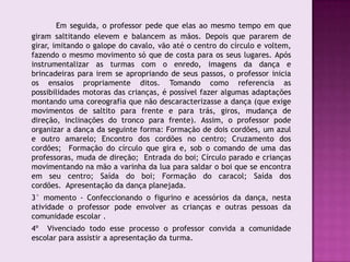 Em seguida, o professor pede que elas ao mesmo tempo em que
giram saltitando elevem e balancem as mãos. Depois que pararem de
girar, imitando o galope do cavalo, vão até o centro do círculo e voltem,
fazendo o mesmo movimento só que de costa para os seus lugares. Após
instrumentalizar as turmas com o enredo, imagens da dança e
brincadeiras para irem se apropriando de seus passos, o professor inicia
os ensaios propriamente ditos. Tomando como referencia as
possibilidades motoras das crianças, é possível fazer algumas adaptações
montando uma coreografia que não descaracterizasse a dança (que exige
movimentos de saltito para frente e para trás, giros, mudança de
direção, inclinações do tronco para frente). Assim, o professor pode
organizar a dança da seguinte forma: Formação de dois cordões, um azul
e outro amarelo; Encontro dos cordões no centro; Cruzamento dos
cordões; Formação do círculo que gira e, sob o comando de uma das
professoras, muda de direção; Entrada do boi; Círculo parado e crianças
movimentando na mão a varinha da lua para saldar o boi que se encontra
em seu centro; Saída do boi; Formação do caracol; Saída dos
cordões. Apresentação da dança planejada.
3° momento - Confeccionando o figurino e acessórios da dança, nesta
atividade o professor pode envolver as crianças e outras pessoas da
comunidade escolar .
4º Vivenciado todo esse processo o professor convida a comunidade
escolar para assistir a apresentação da turma.
 