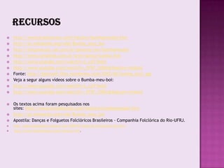    http://www.brasilescola.com/folclore/bumbameuboi.htm
   http://pt.wikipedia.org/wiki/Bumba_meu_boi
   http://cliquemusic.uol.com.br/generos/ver/bumbameuboi
   http://www.canalkids.com.br/arte/danca/bumba.htm
   http://www.youtube.com/watch?v=t_cziTYeoLY
   http://www.youtube.com/watch?v=_FFSF_C0Bio&feature=related
   Fonte: http://beirouth.files.wordpress.com/2010/06/bumba_boi1.jpg
   Veja a segur alguns vídeos sobre o Bumba-meu-boi:
   http://www.youtube.com/watch?v=t_cziTYeoLY
   http://www.youtube.com/watch?v=_FFSF_C0Bio&feature=related

   Os textos acima foram pesquisados nos
    sites: http://www.brasilescola.com/folclore/bumbameuboi.htm
   http://pt.wikipedia.org/wiki/Bumba_meu_boi
   Apostila: Danças e Folguetos Folclóricos Brasileiros - Companhia Folclórica do Rio-UFRJ.
   http://agenciadeviagem.blogspot.com/2009/02/lenda-do-bumba-meu-boi.html
   http://www.boipirilampo.com.br/historia.htm.
 