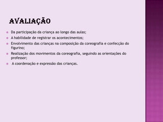    Da participação da criança ao longo das aulas;
   A habilidade de registrar os acontecimentos;
   Envolvimento das crianças na composição da coreografia e confecção do
    figurino;
   Realização dos movimentos da coreografia, seguindo as orientações do
    professor;
   A coordenação e expressão das crianças.
 