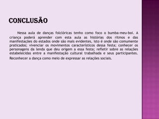Nessa aula de danças folclóricas tenho como foco o bumba-meu-boi. A
criança poderá aprender com esta aula as histórias dos ritmos e das
manifestações do estados onde são mais evidentes, isto é onde são comumente
praticados; vivenciar os movimentos característicos dessa festa; conhecer os
personagens da lenda que deu origem a essa festa; refletir sobre as relações
estabelecidas entre a manifestação cultural trabalhada e seus participantes.
Reconhecer a dança como meio de expressar as relações sociais.
 