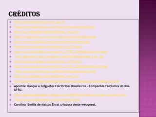    http://portaldoprofessor.mec.gov.br
   http://www.brasilescola.com/folclore/bumbameuboi.htm
   http://pt.wikipedia.org/wiki/Bumba_meu_boi
   http://cliquemusic.uol.com.br/generos/ver/bumbameuboi
   http://www.canalkids.com.br/arte/danca/bumba.htm
   http://www.youtube.com/watch?v=t_cziTYeoLY
   http://www.youtube.com/watch?v=_FFSF_C0Bio&feature=related
   http://beirouth.files.wordpress.com/2010/06/bumba_boi1.jpg
   http://www.youtube.com/watch?v=t_cziTYeoLY
   http://www.youtube.com/watch?v=_FFSF_C0Bio&feature=related
   http://www.brasilescola.com/folclore/bumbameuboi.htm
   http://pt.wikipedia.org/wiki/Bumba_meu_boi
   http://www.slideshare.net/institutocrescer/webquest-pluralidade-cultural
   Apostila: Danças e Folguetos Folclóricos Brasileiros - Companhia Folclórica do Rio-
    UFRJ.
   http://agenciadeviagem.blogspot.com/2009/02/lenda-do-bumba-meu-boi.html
   http://www.boipirilampo.com.br/historia.htm
   Carolina Emilia de Mattos Ehrat criadora deste webquest.
 