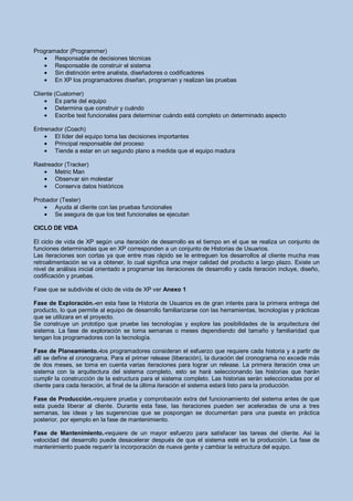 Programador (Programmer)
       Responsable de decisiones técnicas
       Responsable de construir el sistema
       Sin distinción entre analista, diseñadores o codificadores
       En XP los programadores diseñan, programan y realizan las pruebas

Cliente (Customer)
         Es parte del equipo
         Determina que construir y cuándo
         Escribe test funcionales para determinar cuándo está completo un determinado aspecto

Entrenador (Coach)
       El líder del equipo toma las decisiones importantes
       Principal responsable del proceso
       Tiende a estar en un segundo plano a medida que el equipo madura

Rastreador (Tracker)
       Metric Man
       Observar sin molestar
       Conserva datos históricos

Probador (Tester)
       Ayuda al cliente con las pruebas funcionales
       Se asegura de que los test funcionales se ejecutan

CICLO DE VIDA

El ciclo de vida de XP según una iteración de desarrollo es el tiempo en el que se realiza un conjunto de
funciones determinadas que en XP corresponden a un conjunto de Historias de Usuarios.
Las iteraciones son cortas ya que entre mas rápido se le entreguen los desarrollos al cliente mucha mas
retroalimentación se va a obtener, lo cual significa una mejor calidad del producto a largo plazo. Existe un
nivel de análisis inicial orientado a programar las iteraciones de desarrollo y cada iteración incluye, diseño,
codificación y pruebas.

Fase que se subdivide el ciclo de vida de XP ver Anexo 1

Fase de Exploración.-en esta fase la Historia de Usuarios es de gran interés para la primera entrega del
producto, lo que permite al equipo de desarrollo familiarizarse con las herramientas, tecnologías y prácticas
que se utilizara en el proyecto.
Se construye un prototipo que pruebe las tecnologías y explore las posibilidades de la arquitectura del
sistema. La fase de exploración se toma semanas o meses dependiendo del tamaño y familiaridad que
tengan los programadores con la tecnología.

Fase de Planeamiento.-los programadores consideran el esfuerzo que requiere cada historia y a partir de
allí se define el cronograma. Para el primer release (liberación), la duración del cronograma no excede más
de dos meses, se toma en cuenta varias iteraciones para lograr un release. La primera iteración crea un
sistema con la arquitectura del sistema completo, esto se hará seleccionando las historias que harán
cumplir la construcción de la estructura para el sistema completo. Las historias serán seleccionadas por el
cliente para cada iteración, al final de la última iteración el sistema estará listo para la producción.

Fase de Producción.-requiere prueba y comprobación extra del funcionamiento del sistema antes de que
esta pueda liberar al cliente. Durante esta fase, las iteraciones pueden ser aceleradas de una a tres
semanas, las ideas y las sugerencias que se pospongan se documentan para una puesta en práctica
posterior, por ejemplo en la fase de mantenimiento.

Fase de Mantenimiento.-requiere de un mayor esfuerzo para satisfacer las tareas del cliente. Así la
velocidad del desarrollo puede desacelerar después de que el sistema esté en la producción. La fase de
mantenimiento puede requerir la incorporación de nueva gente y cambiar la estructura del equipo.
 