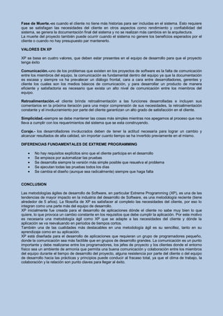 Fase de Muerte.-es cuando el cliente no tiene más historias para ser incluidas en el sistema. Esto requiere
que se satisfagan las necesidades del cliente en otros aspectos como rendimiento y confiabilidad del
sistema, se genera la documentación final del sistema y no se realizan más cambios en la arquitectura.
La muerte del proyecto también puede ocurrir cuando el sistema no genere los beneficios esperados por el
cliente o cuando no hay presupuesto par mantenerlo.

VALORES EN XP

XP se basa en cuatro valores, que deben estar presentes en el equipo de desarrollo para que el proyecto
tenga éxito

Comunicación.-uno de los problemas que existen en los proyectos de software es la falta de comunicación
entre los miembros del equipo, la comunicación es fundamental dentro del equipo ya que la documentación
es escasa y siempre va ha prevalecer un diálogo frontal, cara a cara entre desarrolladores, gerentes y
cliente los cuales son los medios básicos de comunicación, y para desarrollar un producto de manera
eficiente y satisfactoria es necesario que exista un alto nivel de comunicación entre los miembros del
equipo.

Retroalimentación.-el cliente brinda retroalimentación a las funciones desarrolladas e incluyen sus
comentarios en la próxima iteración para una mejor comprensión de sus necesidades, la retroalimentación
constante y el involucramiento por parte del cliente garantizan un alto grado de satisfacción en el cliente.

Simplicidad.-siempre se debe mantener las cosas más simples mientras nos apegamos al proceso que nos
lleva a cumplir con los requerimientos del sistema que se esta construyendo.

Coraje.- los desarrolladores involucrados deben de tener la actitud necesaria para lograr un cambio y
alcanzar resultados de alta calidad, sin importar cuanto tiempo se ha invertido previamente en el mismo.

DIFERENCIAS FUNDAMENTALES DE EXTREME PROGRAMMING

        No hay requisitos explícitos sino que el cliente participa en el desarrollo
        Se empieza por automatizar las pruebas
        Se desarrolla siempre la versión más simple posible que resuelva el problema
        Se ejecutan todas las pruebas todos los días
        Se cambia el diseño (aunque sea radicalmente) siempre que haga falta


CONCLUSION

Las metodologías ágiles de desarrollo de Software, en particular Extreme Programming (XP), es una de las
tendencias de mayor impacto en la industria del desarrollo de Software, es una metodología reciente (tiene
alrededor de 5 años). La filosofía de XP es satisfacer al completo las necesidades del cliente, por eso lo
integran como una parte más del equipo de desarrollo.
XP inicialmente fue creada para el desarrollo de aplicaciones dónde el cliente no sabe muy bien lo que
quiere, lo que provoca un cambio constante en los requisitos que debe cumplir la aplicación. Por este motivo
es necesaria una metodología ágil como XP que se adapte a las necesidades del cliente y dónde la
aplicación se va reevaluando en periodos de tiempos cortos.
También una de las cualidades más destacables en una metodología ágil es su sencillez, tanto en su
aprendizaje como en su aplicación.
XP está diseñada para el desarrollo de aplicaciones que requieran un grupo de programadores pequeño,
donde la comunicación sea más factible que en grupos de desarrollo grandes. La comunicación es un punto
importante y debe realizarse entre los programadores, los jefes de proyecto y los clientes donde el entorno
físico sea un ambiente de armonía que permita una buena comunicación y colaboración entre los miembros
del equipo durante el tiempo de desarrollo del proyecto, alguna resistencia por parte del cliente o del equipo
de desarrollo hacia las prácticas y principios puede conducir al fracaso total, ya que el clima de trabajo, la
colaboración y la relación son punto claves para llegar al éxito.
 