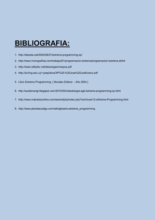 BIBLIOGRAFIA:
1. http://elezeta.net/2004/08/27/extreme-programming-xp/

2. http://www.monografías.com/trabajos51/programacion-extrema/programacion-extrema.shtml

3. http://www.willydev.net/descargas/masyxp.pdf

4. http://iie.fing.edu.uy/~josej/docs/XP%20-%20Jose%20JosKowicz.pdf


5. Libro Extreme Programming [ Novatec Editora - Año 2004 ]


6. http://audiemangt.blogspot.com/2010/05/metodologia-agil-extreme-programming-xp.html


7. http://www.malvarezonline.com/serendipity/index.php?/archives/12-eXtreme-Programming.html


8. http://www.planetacodigo.com/wiki/glosario:extreme_programming
 