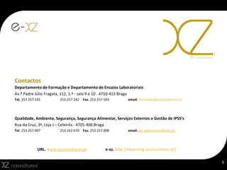 Contactos Departamento de Formação e Departamento de Ensaios Laboratoriais Av.ª Padre Júlio Fragata, 112, 1.º - sala 9 e 10 . 4710-413 Braga Tel.  253 257 141 253 257 142 Fax.  253 257 143  email.  formação@xzconsultores.pt  Qualidade, Ambiente, Segurança, Segurança Alimentar, Serviços Externos e Gestão de IPSS’s Rua da Cruz, 3ª, Loja J – Celeirós - 4705-406 Braga Tel.  253 257 007 253 261 670 Fax.  253 257 008 email.  geral@xzconsultores.pt  URL.  w ww.xzconsultores.pt e-xz.  http://elearning.xzconsultores.pt/ 