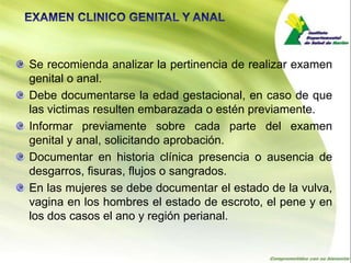 Se recomienda analizar la pertinencia de realizar examen
genital o anal.
Debe documentarse la edad gestacional, en caso de que
las victimas resulten embarazada o estén previamente.
Informar previamente sobre cada parte del examen
genital y anal, solicitando aprobación.
Documentar en historia clínica presencia o ausencia de
desgarros, fisuras, flujos o sangrados.
En las mujeres se debe documentar el estado de la vulva,
vagina en los hombres el estado de escroto, el pene y en
los dos casos el ano y región perianal.
 
