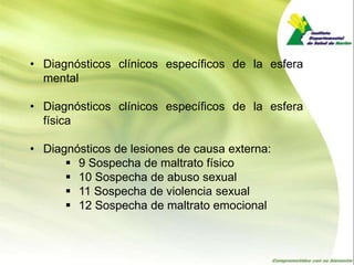 • Diagnósticos clínicos específicos de la esfera
  mental

• Diagnósticos clínicos específicos de la esfera
  física

• Diagnósticos de lesiones de causa externa:
       9 Sospecha de maltrato físico
       10 Sospecha de abuso sexual
       11 Sospecha de violencia sexual
       12 Sospecha de maltrato emocional
 