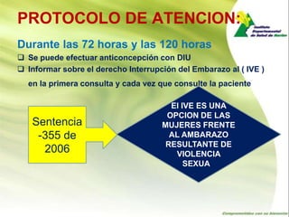 PROTOCOLO DE ATENCION:
Durante las 72 horas y las 120 horas
 Se puede efectuar anticoncepción con DIU
 Informar sobre el derecho Interrupción del Embarazo al ( IVE )
  en la primera consulta y cada vez que consulte la paciente

                                       El IVE ES UNA
                                      OPCION DE LAS
   Sentencia                         MUJERES FRENTE
    -355 de                            AL AMBARAZO
                                      RESULTANTE DE
     2006                               VIOLENCIA
                                           SEXUAL
 