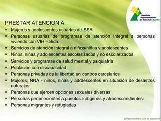 PRESTAR ATENCION A:
 Mujeres y adolescentes usuarias de SSR
 Personas usuarias de programas de atención Integral a personas
  viviendo con VIH – Sida.
 Servicios de atención integral a niños/niñas y adolescentes
 Niños, niñas y adolescentes escolarizados y no escolarizados
 Servicios y programas de salud mental y psiquiatría
 Población con discapacidad
 Personas privadas de la libertad en centros carcelarios
 Mujeres, NNA - niños, niñas y adolescentes en situación de desastres
  naturales.
 Personas que ejercen opciones sexuales diversas
 Personas pertenecientes a pueblos indígenas y afrodescendientes.
 Personas migrantes y refugiadas
 