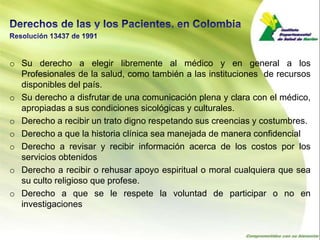 o Su derecho a elegir libremente al médico y en general a los
  Profesionales de la salud, como también a las instituciones de recursos
  disponibles del país.
o Su derecho a disfrutar de una comunicación plena y clara con el médico,
  apropiadas a sus condiciones sicológicas y culturales.
o Derecho a recibir un trato digno respetando sus creencias y costumbres.
o Derecho a que la historia clínica sea manejada de manera confidencial
o Derecho a revisar y recibir información acerca de los costos por los
  servicios obtenidos
o Derecho a recibir o rehusar apoyo espiritual o moral cualquiera que sea
  su culto religioso que profese.
o Derecho a que se le respete la voluntad de participar o no en
  investigaciones
 