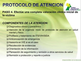 PASO 4. Efectúe una completa valoración clínica inicial de
la víctima

COMPONENTES DE LA ATENCION:
    Diagnostico clínico y paraclínico
    Atención de la urgencia: inicio de protocolo de atención en salud
     mental y físico.
    Profilaxis y tratamiento de ITS/VIH/SIDA
    Anticoncepción de emergencia
    Asesoría en IVE si es el caso
    Recolección de evidencias
    Orientación de la información
    Planeación de seguimiento y remisión a otros servicios de salud
    Remisión a protección y reporte a justicia
 