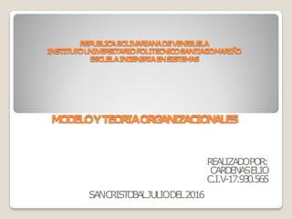 REPUBLICABOLIVARIANADEVENEZUELA
INSTITUTOUNIVERSITARIOPOLITECNICOSANTIAGOMARIÑO
ESCUELAINGENERIAENSISTEMAS
REALIZADOPOR:
CARDENASELIO
C.I.V-17.930.565
MODELOYTEORIAORGANIZACIONALES
SANCRISTOBALJULIODEL2016
 