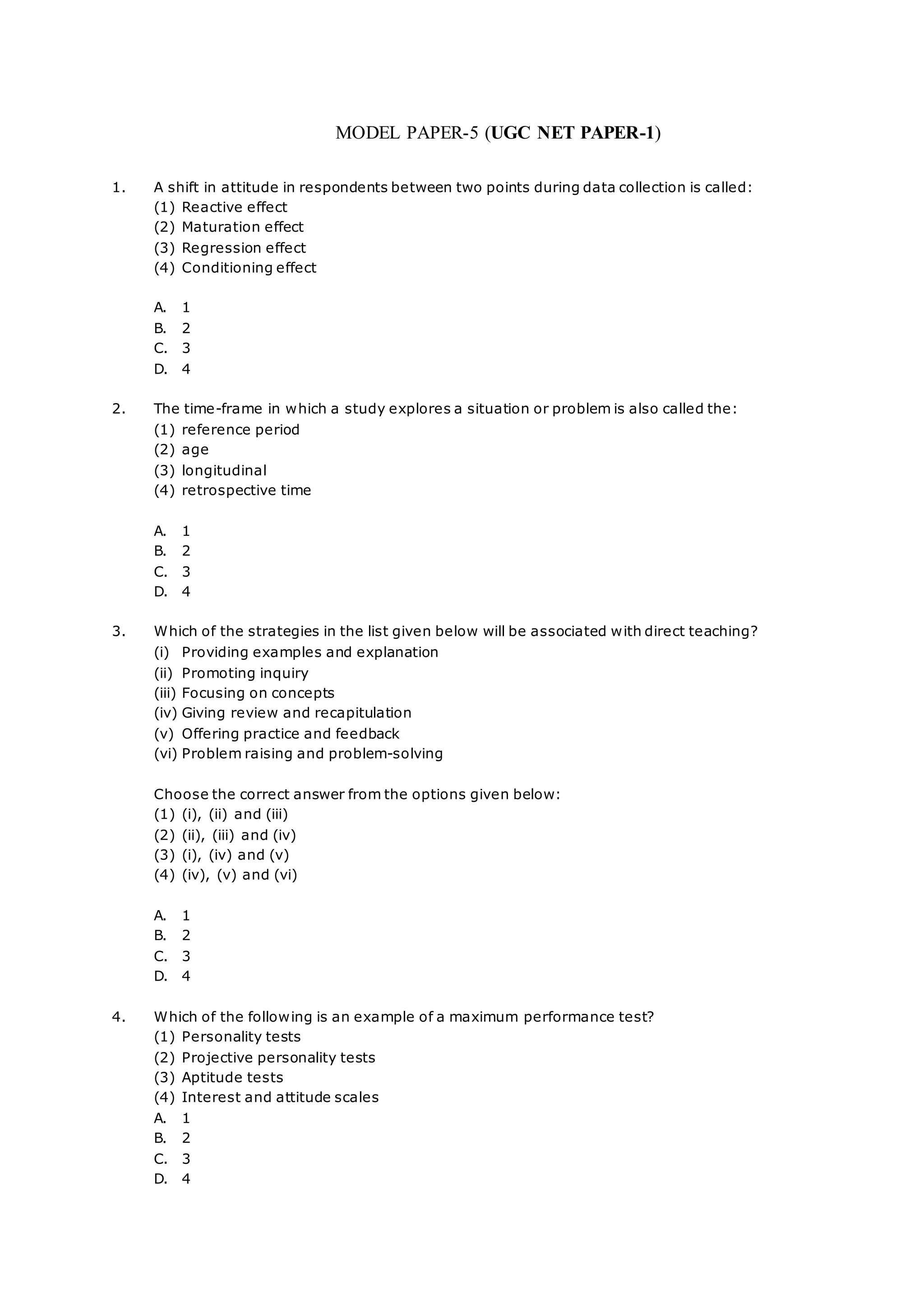 MODEL PAPER-5 (UGC NET PAPER-1)
1. A shift in attitude in respondents between two points during data collection is called:
(1) Reactive effect
(2) Maturation effect
(3) Regression effect
(4) Conditioning effect
A. 1
B. 2
C. 3
D. 4
2. The time-frame in which a study explores a situation or problem is also called the:
(1) reference period
(2) age
(3) longitudinal
(4) retrospective time
A. 1
B. 2
C. 3
D. 4
3. Which of the strategies in the list given below will be associated with direct teaching?
(i) Providing examples and explanation
(ii) Promoting inquiry
(iii) Focusing on concepts
(iv) Giving review and recapitulation
(v) Offering practice and feedback
(vi) Problem raising and problem-solving
Choose the correct answer from the options given below:
(1) (i), (ii) and (iii)
(2) (ii), (iii) and (iv)
(3) (i), (iv) and (v)
(4) (iv), (v) and (vi)
A. 1
B. 2
C. 3
D. 4
4. Which of the following is an example of a maximum performance test?
(1) Personality tests
(2) Projective personality tests
(3) Aptitude tests
(4) Interest and attitude scales
A. 1
B. 2
C. 3
D. 4
 