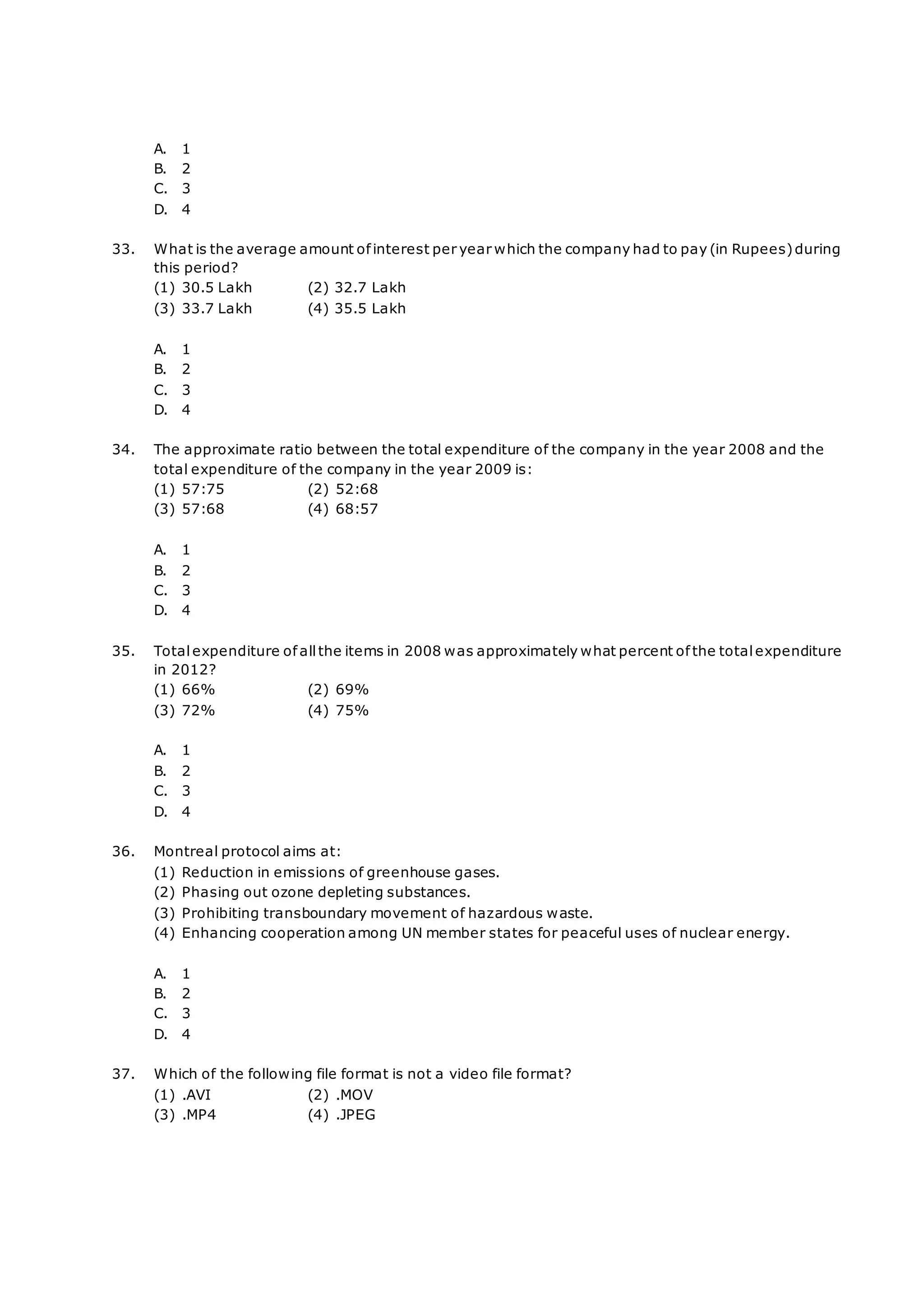 A. 1
B. 2
C. 3
D. 4
33. What is the average amount ofinterest per year which the company had to pay (in Rupees)during
this period?
(1) 30.5 Lakh (2) 32.7 Lakh
(3) 33.7 Lakh (4) 35.5 Lakh
A. 1
B. 2
C. 3
D. 4
34. The approximate ratio between the total expenditure of the company in the year 2008 and the
total expenditure of the company in the year 2009 is:
(1) 57:75 (2) 52:68
(3) 57:68 (4) 68:57
A. 1
B. 2
C. 3
D. 4
35. Totalexpenditure of allthe items in 2008 was approximately what percent of the total expenditure
in 2012?
(1) 66% (2) 69%
(3) 72% (4) 75%
A. 1
B. 2
C. 3
D. 4
36. Montreal protocol aims at:
(1) Reduction in emissions of greenhouse gases.
(2) Phasing out ozone depleting substances.
(3) Prohibiting transboundary movement of hazardous waste.
(4) Enhancing cooperation among UN member states for peaceful uses of nuclear energy.
A. 1
B. 2
C. 3
D. 4
37. Which of the following file format is not a video file format?
(1) .AVI (2) .MOV
(3) .MP4 (4) .JPEG
 