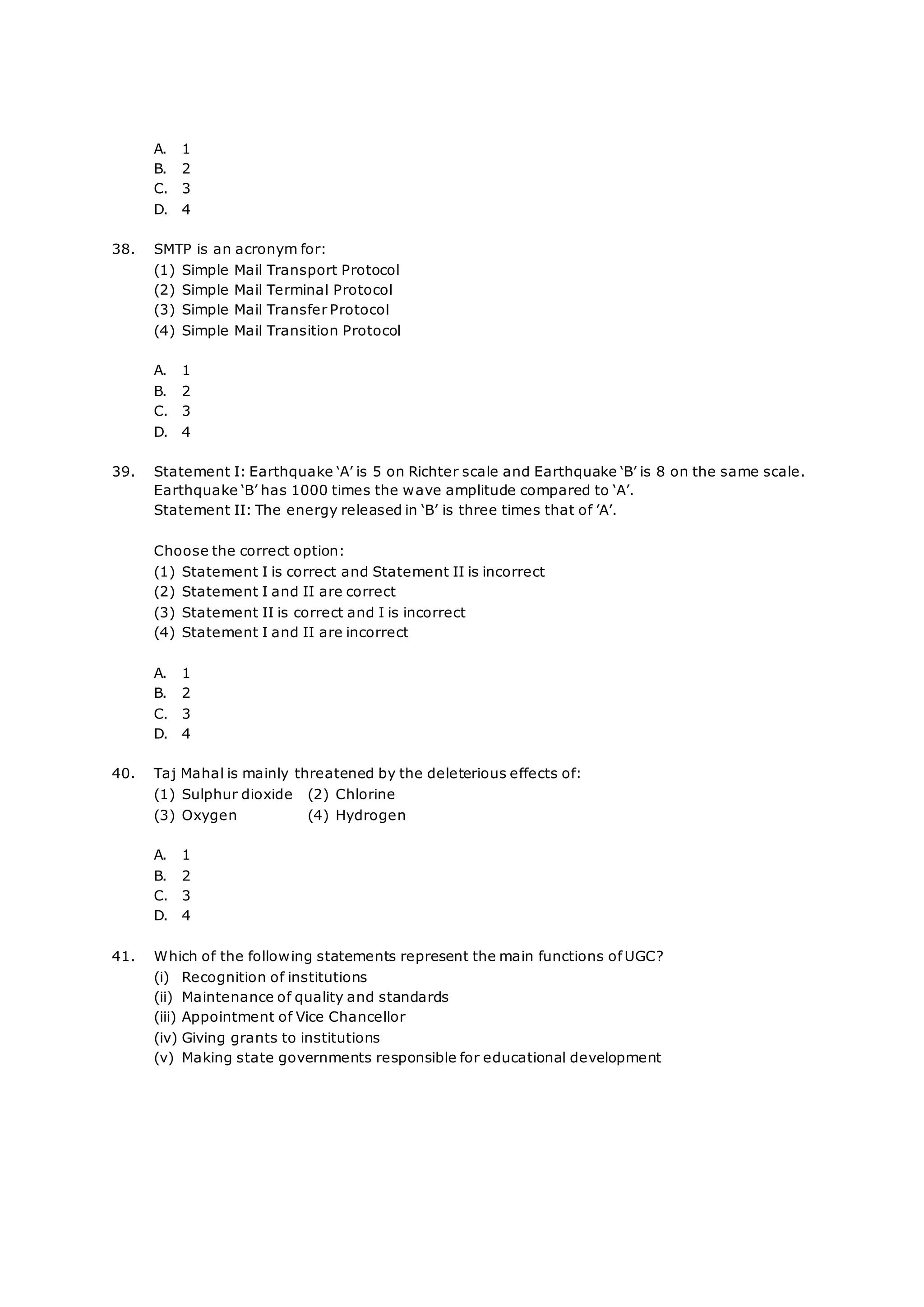 A. 1
B. 2
C. 3
D. 4
38. SMTP is an acronym for:
(1) Simple Mail Transport Protocol
(2) Simple Mail Terminal Protocol
(3) Simple Mail Transfer Protocol
(4) Simple Mail Transition Protocol
A. 1
B. 2
C. 3
D. 4
39. Statement I: Earthquake ‘A’ is 5 on Richter scale and Earthquake ‘B’ is 8 on the same scale.
Earthquake ‘B’ has 1000 times the wave amplitude compared to ‘A’.
Statement II: The energy released in ‘B’ is three times that of ’A’.
Choose the correct option:
(1) Statement I is correct and Statement II is incorrect
(2) Statement I and II are correct
(3) Statement II is correct and I is incorrect
(4) Statement I and II are incorrect
A. 1
B. 2
C. 3
D. 4
40. Taj Mahal is mainly threatened by the deleterious effects of:
(1) Sulphur dioxide (2) Chlorine
(3) Oxygen (4) Hydrogen
A. 1
B. 2
C. 3
D. 4
41. Which of the following statements represent the main functions of UGC?
(i) Recognition of institutions
(ii) Maintenance of quality and standards
(iii) Appointment of Vice Chancellor
(iv) Giving grants to institutions
(v) Making state governments responsible for educational development
 