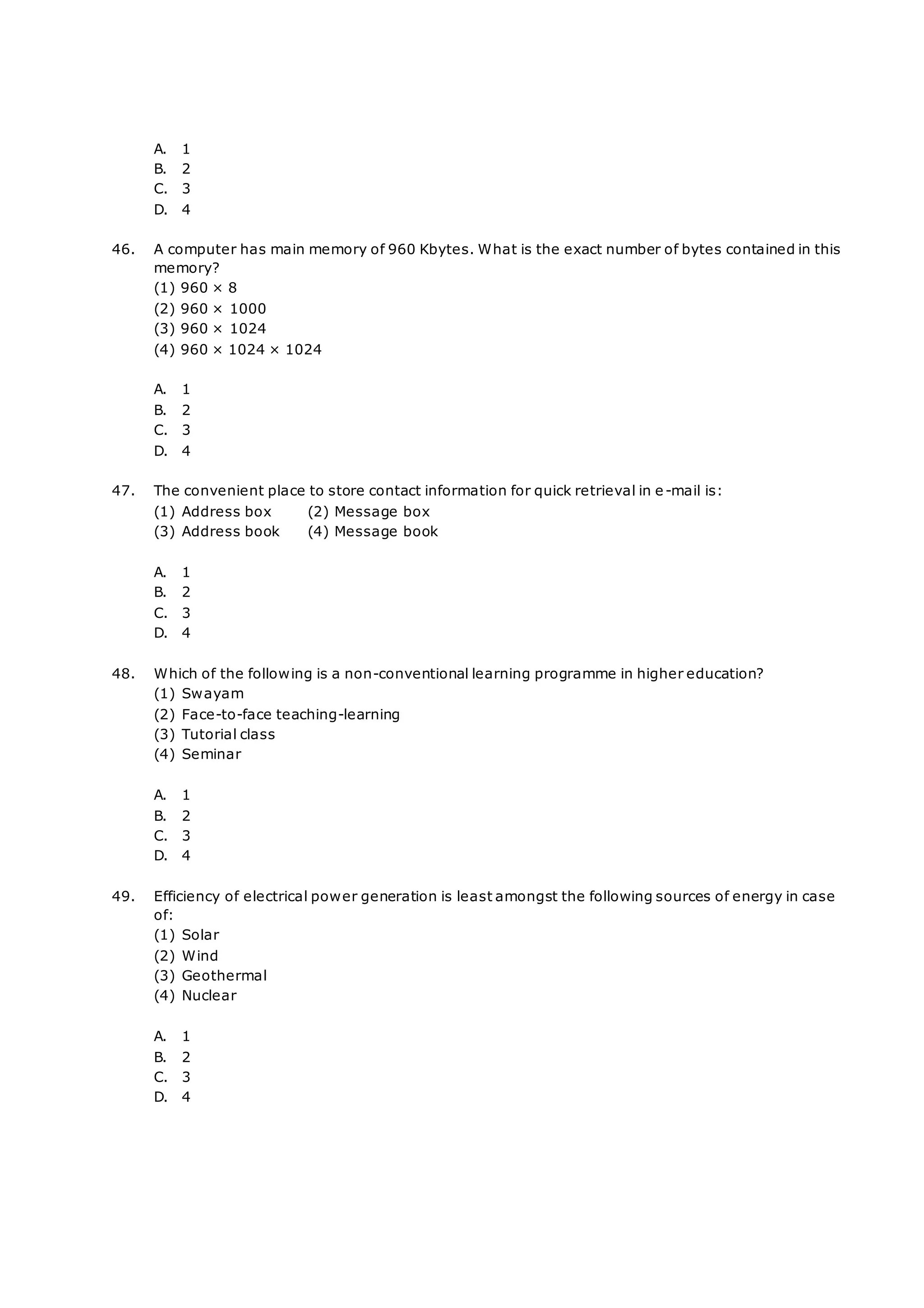 A. 1
B. 2
C. 3
D. 4
46. A computer has main memory of 960 Kbytes. What is the exact number of bytes contained in this
memory?
(1) 960 × 8
(2) 960 × 1000
(3) 960 × 1024
(4) 960 × 1024 × 1024
A. 1
B. 2
C. 3
D. 4
47. The convenient place to store contact information for quick retrieval in e-mail is:
(1) Address box (2) Message box
(3) Address book (4) Message book
A. 1
B. 2
C. 3
D. 4
48. Which of the following is a non-conventional learning programme in higher education?
(1) Swayam
(2) Face-to-face teaching-learning
(3) Tutorial class
(4) Seminar
A. 1
B. 2
C. 3
D. 4
49. Efficiency of electrical power generation is least amongst the following sources of energy in case
of:
(1) Solar
(2) Wind
(3) Geothermal
(4) Nuclear
A. 1
B. 2
C. 3
D. 4
 